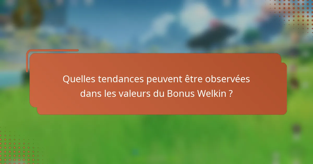 Quelles tendances peuvent être observées dans les valeurs du Bonus Welkin ?